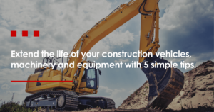 Extend the life of your construction vehicles, machinery and equipment with 5 simple tips